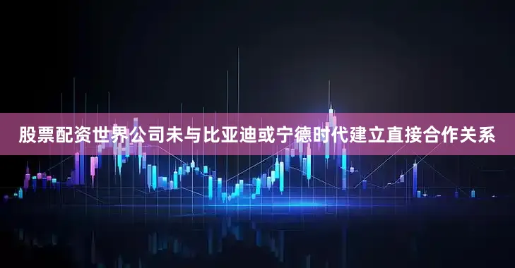 股票配资世界公司未与比亚迪或宁德时代建立直接合作关系