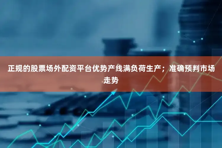 正规的股票场外配资平台优势产线满负荷生产；准确预判市场走势