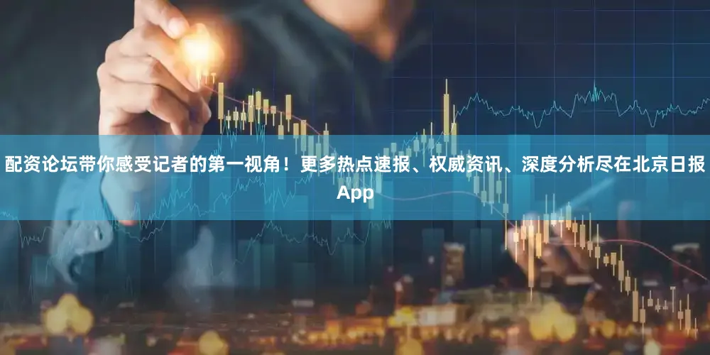 配资论坛带你感受记者的第一视角！更多热点速报、权威资讯、深度分析尽在北京日报App